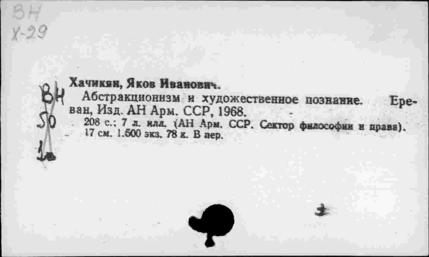 ﻿Хачикян, Яков Иванович.
Абстракционизм и художественное познание. Ере ван, Изд. АН Арм. ССР, 1968.
208 с.; 7 л илл. (АН Арм. ССР. Сектор философии и права).
17 см. 1.500 экз. 78 к. В лер.